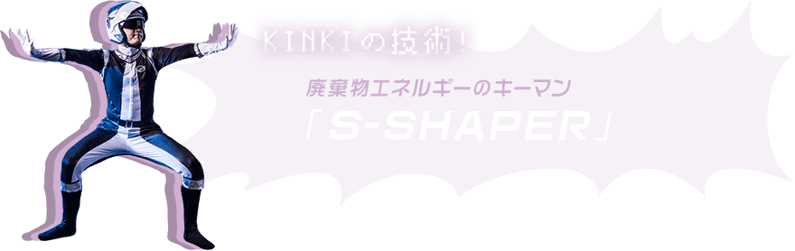 KINKIの技術!廃棄物エネルギーのキーマン「S-SHAPER」