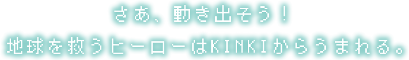 さあ、動き出そう! 地球を救うヒーローはKINKIからうまれる。