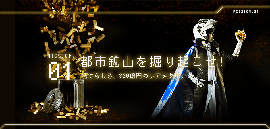 MISSION.01 都市鉱山を掘り起こせ! / 捨てられる、820億円のレアメタル。
