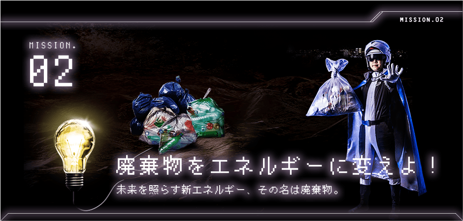 MISSION.02 廃棄物をエネルギーに変えよ！ / 未来を照らす新エネルギー、その名は廃棄物。