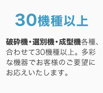 30機種以上 / 破砕機・選別機・成型機各種、合わせて30機種以上。多彩な機器でお客様のご要望にお応えいたします。