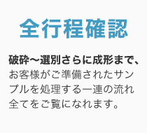 全行程確認 / 破砕〜選別さらに成形まで、お客様がご準備されたサンプルを処理する一連の流れ全てをご覧になれます。