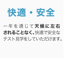 快適・安全 / 一年を通じて天候に左右されることなく、快適で安全なテスト見学をしていただけます。